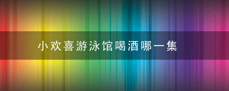 小欢喜游泳馆喝酒哪一集  小欢喜游泳馆喝酒是哪集